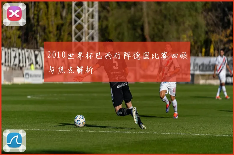 2010世界杯巴西对阵德国比赛回顾与焦点解析