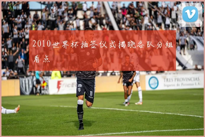 2010世界杯抽签仪式揭晓各队分组看点