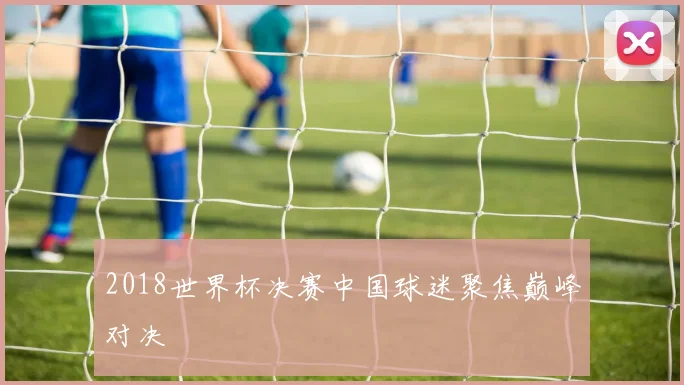2018世界杯决赛中国球迷聚焦巅峰对决